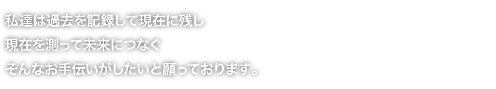 私達は過去を記録して現在に残し現在を測って未来に引き継ぐそんなお手伝いがしたいと願っております。